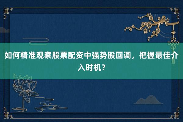 如何精准观察股票配资中强势股回调，把握最佳介入时机？