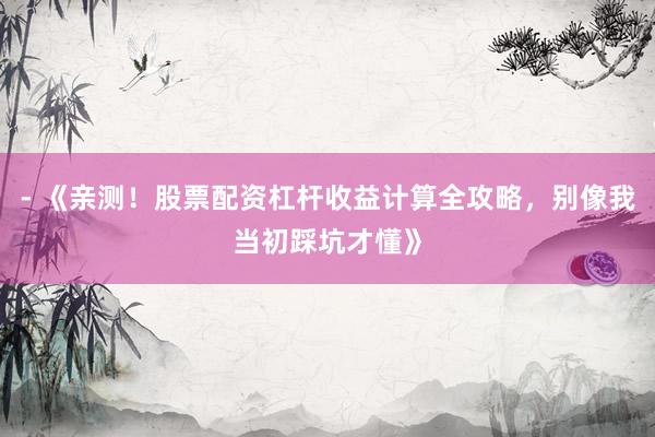 - 《亲测！股票配资杠杆收益计算全攻略，别像我当初踩坑才懂》