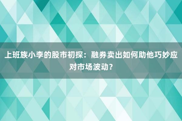 上班族小李的股市初探：融券卖出如何助他巧妙应对市场波动？
