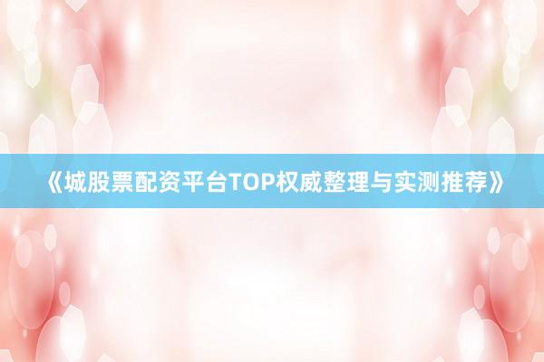 《城股票配资平台TOP权威整理与实测推荐》