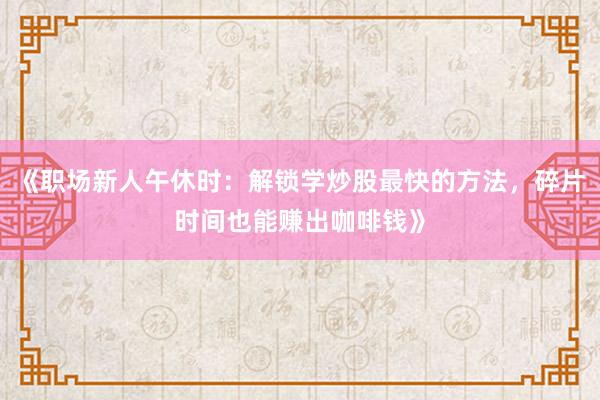 《职场新人午休时：解锁学炒股最快的方法，碎片时间也能赚出咖啡钱》
