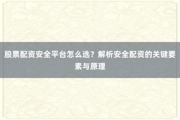 股票配资安全平台怎么选？解析安全配资的关键要素与原理