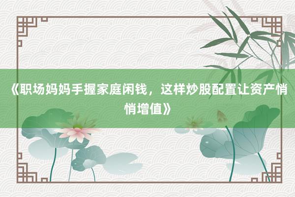 《职场妈妈手握家庭闲钱，这样炒股配置让资产悄悄增值》