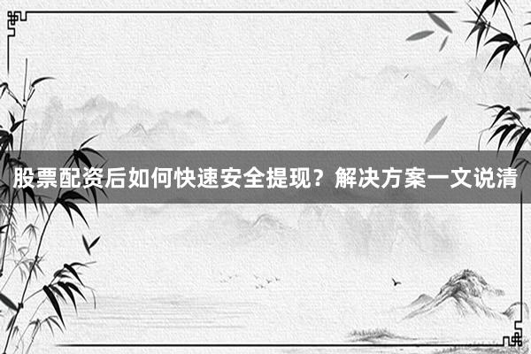 股票配资后如何快速安全提现？解决方案一文说清