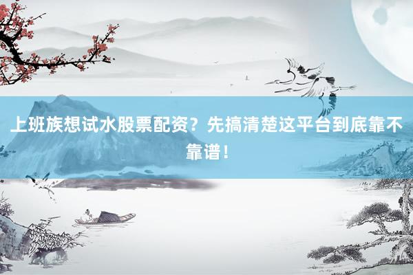 上班族想试水股票配资？先搞清楚这平台到底靠不靠谱！