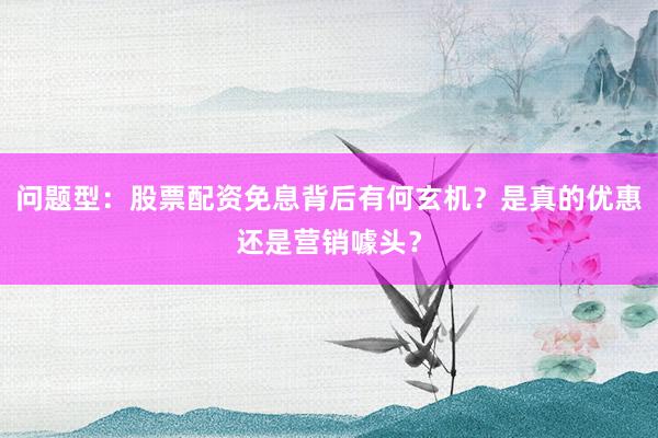 问题型：股票配资免息背后有何玄机？是真的优惠还是营销噱头？