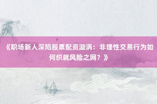 《职场新人深陷股票配资漩涡:非理性交易行为如何织就风险之网?》