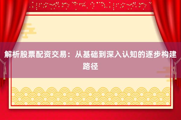 解析股票配资交易：从基础到深入认知的逐步构建路径