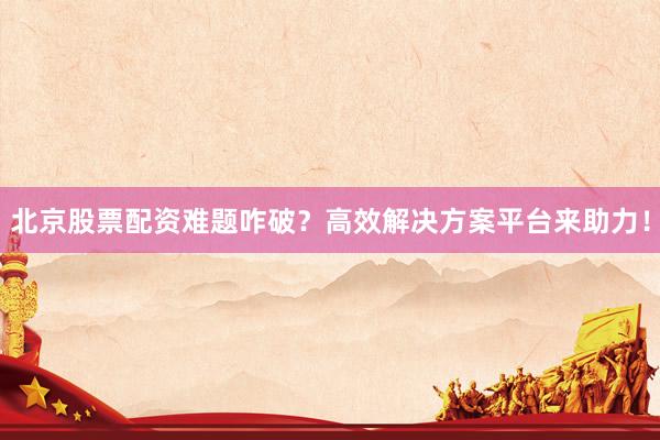 北京股票配资难题咋破？高效解决方案平台来助力！