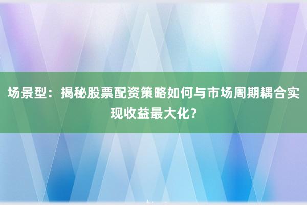 场景型：揭秘股票配资策略如何与市场周期耦合实现收益最大化？