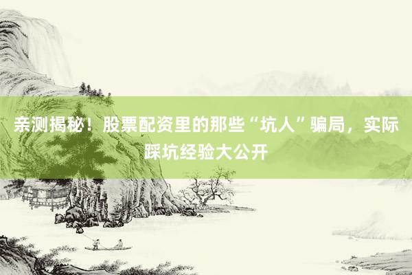 亲测揭秘！股票配资里的那些“坑人”骗局，实际踩坑经验大公开