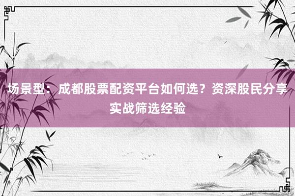 场景型：成都股票配资平台如何选？资深股民分享实战筛选经验