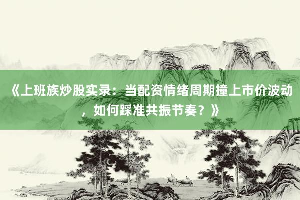 《上班族炒股实录：当配资情绪周期撞上市价波动，如何踩准共振节奏？》