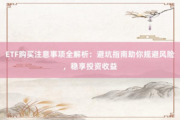 ETF购买注意事项全解析：避坑指南助你规避风险，稳享投资收益