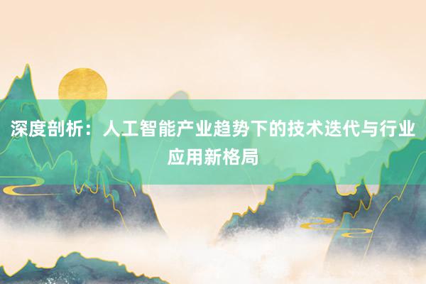 深度剖析：人工智能产业趋势下的技术迭代与行业应用新格局
