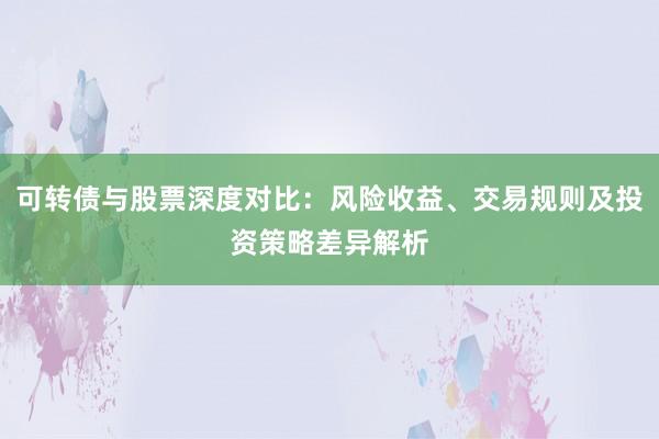 可转债与股票深度对比：风险收益、交易规则及投资策略差异解析