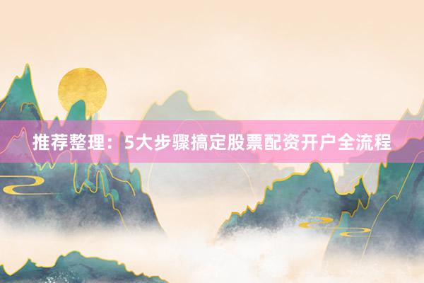 推荐整理：5大步骤搞定股票配资开户全流程