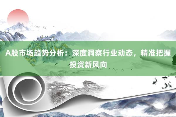 A股市场趋势分析：深度洞察行业动态，精准把握投资新风向