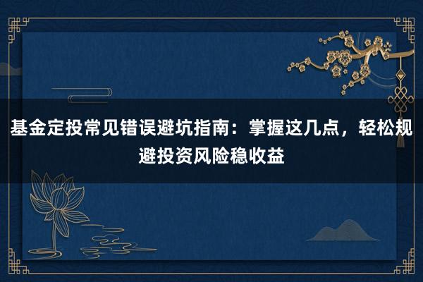 基金定投常见错误避坑指南：掌握这几点，轻松规避投资风险稳收益
