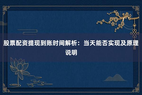 股票配资提现到账时间解析：当天能否实现及原理说明