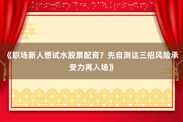 《职场新人想试水股票配资？先自测这三招风险承受力再入场》