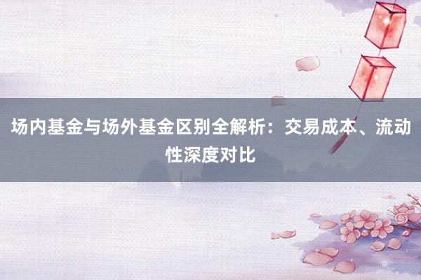 场内基金与场外基金区别全解析：交易成本、流动性深度对比