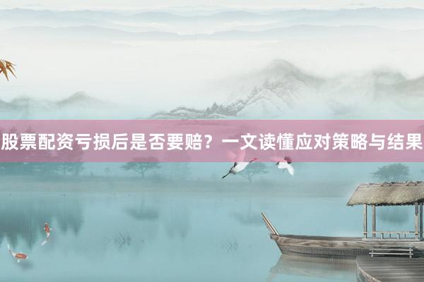 股票配资亏损后是否要赔？一文读懂应对策略与结果