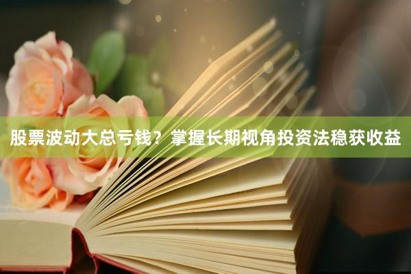 股票波动大总亏钱？掌握长期视角投资法稳获收益