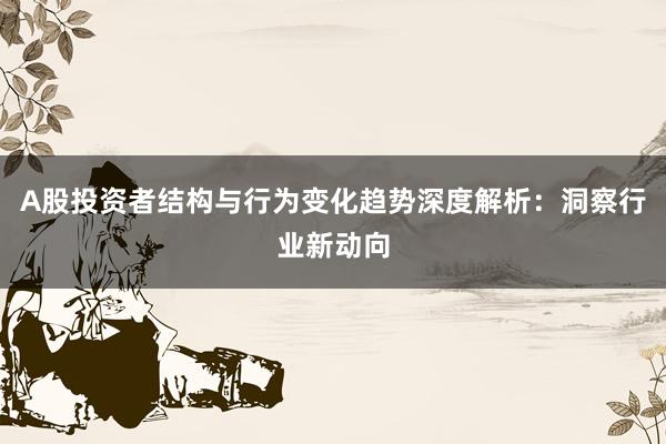 A股投资者结构与行为变化趋势深度解析：洞察行业新动向