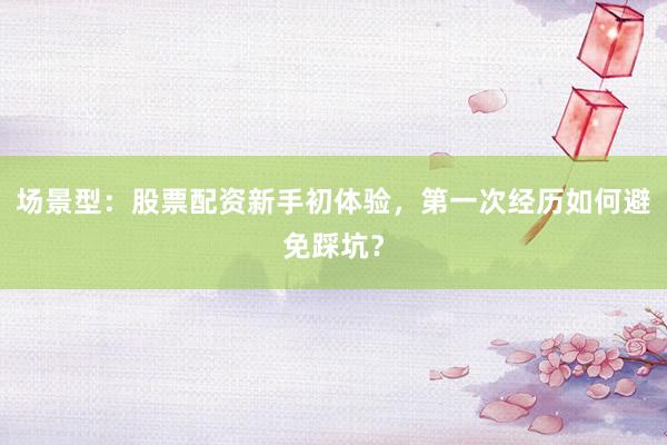 场景型：股票配资新手初体验，第一次经历如何避免踩坑？