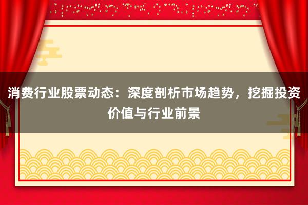 消费行业股票动态：深度剖析市场趋势，挖掘投资价值与行业前景
