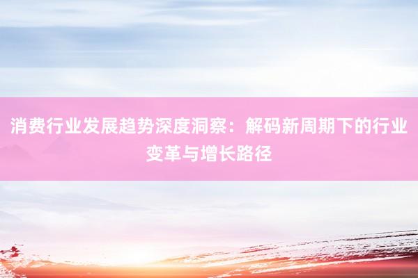 消费行业发展趋势深度洞察：解码新周期下的行业变革与增长路径