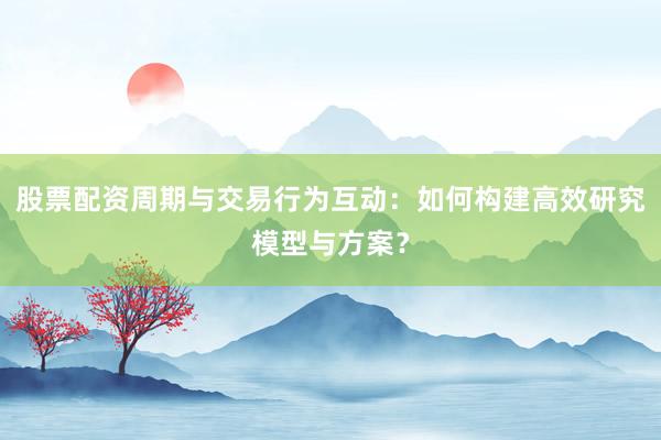 股票配资周期与交易行为互动：如何构建高效研究模型与方案？