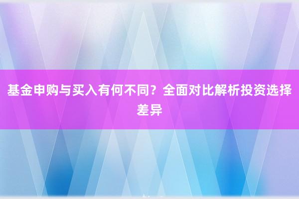 基金申购与买入有何不同？全面对比解析投资选择差异