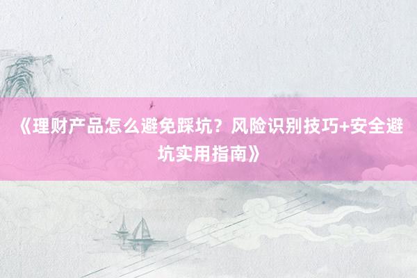 《理财产品怎么避免踩坑？风险识别技巧+安全避坑实用指南》