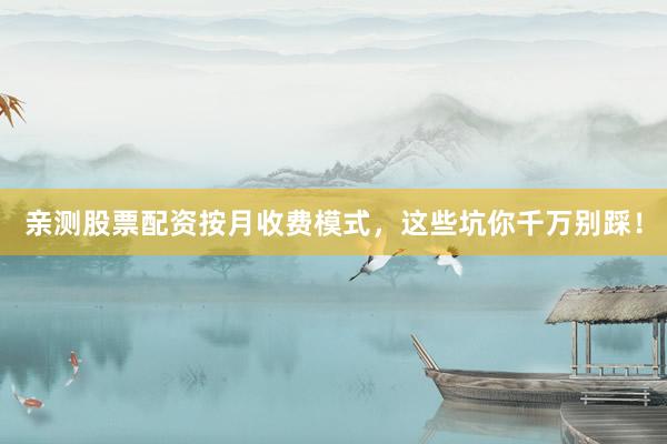 亲测股票配资按月收费模式，这些坑你千万别踩！