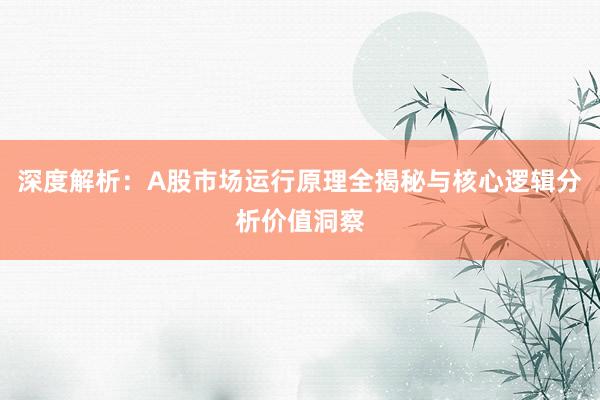 深度解析：A股市场运行原理全揭秘与核心逻辑分析价值洞察