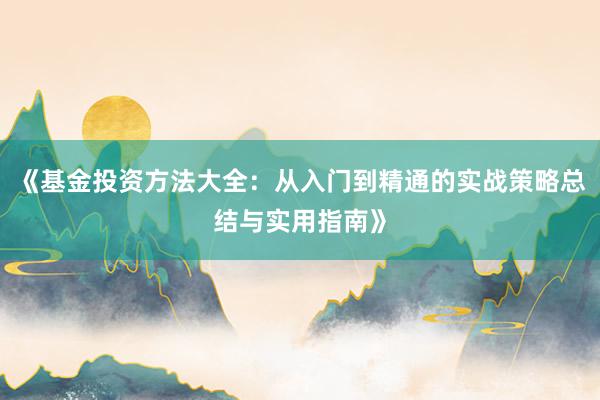 《基金投资方法大全：从入门到精通的实战策略总结与实用指南》