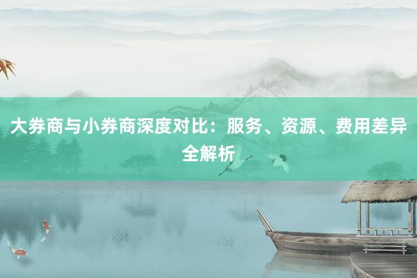 大券商与小券商深度对比：服务、资源、费用差异全解析