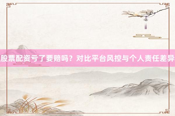 股票配资亏了要赔吗？对比平台风控与个人责任差异