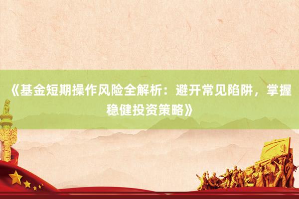 《基金短期操作风险全解析：避开常见陷阱，掌握稳健投资策略》