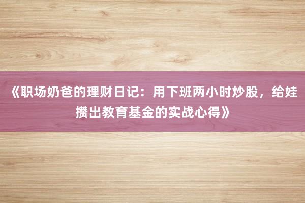 《职场奶爸的理财日记：用下班两小时炒股，给娃攒出教育基金的实战心得》