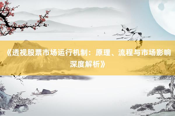 《透视股票市场运行机制：原理、流程与市场影响深度解析》