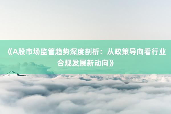 《A股市场监管趋势深度剖析:从政策导向看行业合规发展新动向》