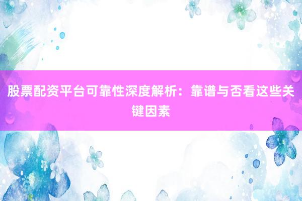 股票配资平台可靠性深度解析：靠谱与否看这些关键因素