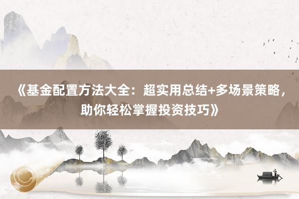 《基金配置方法大全：超实用总结+多场景策略，助你轻松掌握投资技巧》