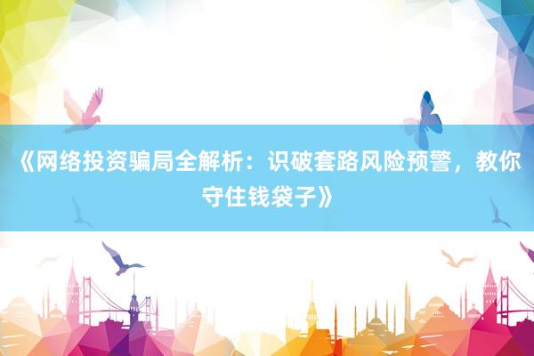 《网络投资骗局全解析：识破套路风险预警，教你守住钱袋子》