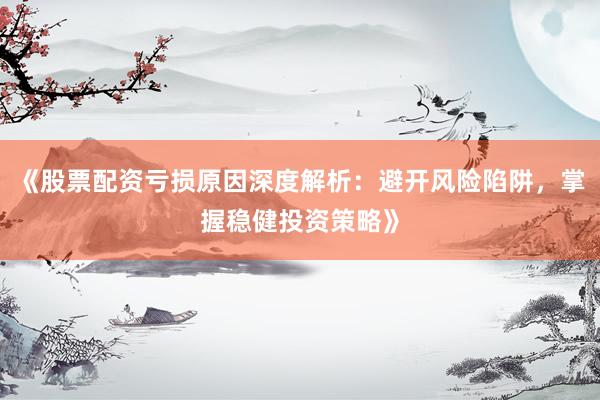 《股票配资亏损原因深度解析:避开风险陷阱,掌握稳健投资策略》