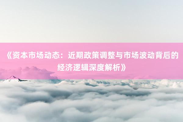 《资本市场动态：近期政策调整与市场波动背后的经济逻辑深度解析》