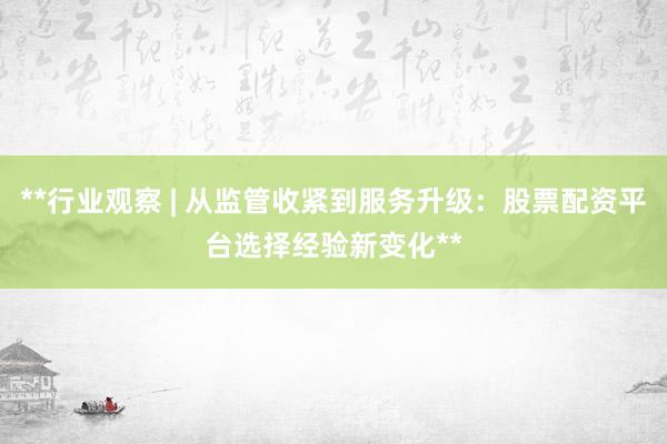 **行业观察 | 从监管收紧到服务升级：股票配资平台选择经验新变化**